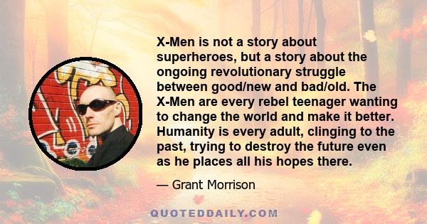 X-Men is not a story about superheroes, but a story about the ongoing revolutionary struggle between good/new and bad/old. The X-Men are every rebel teenager wanting to change the world and make it better. Humanity is