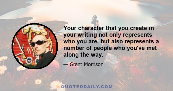 Your character that you create in your writing not only represents who you are, but also represents a number of people who you've met along the way.