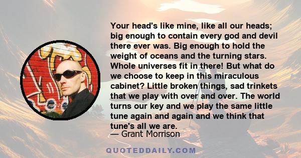 Your head's like mine, like all our heads; big enough to contain every god and devil there ever was. Big enough to hold the weight of oceans and the turning stars. Whole universes fit in there! But what do we choose to