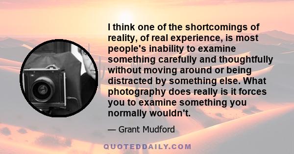 I think one of the shortcomings of reality, of real experience, is most people's inability to examine something carefully and thoughtfully without moving around or being distracted by something else. What photography