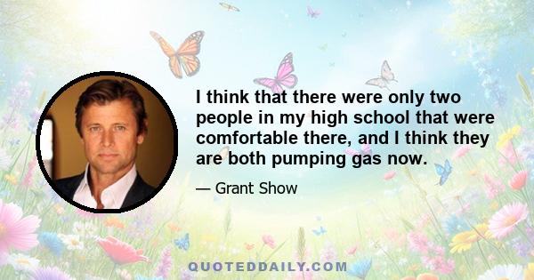 I think that there were only two people in my high school that were comfortable there, and I think they are both pumping gas now.