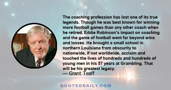 The coaching profession has lost one of its true legends. Though he was best known for winning more football games than any other coach when he retired, Eddie Robinson's impact on coaching and the game of football went