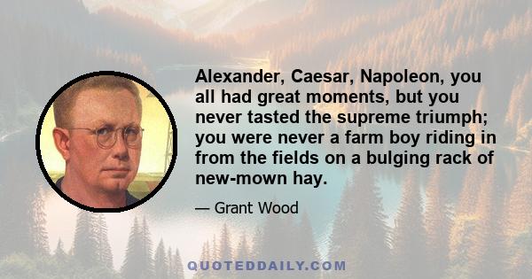 Alexander, Caesar, Napoleon, you all had great moments, but you never tasted the supreme triumph; you were never a farm boy riding in from the fields on a bulging rack of new-mown hay.