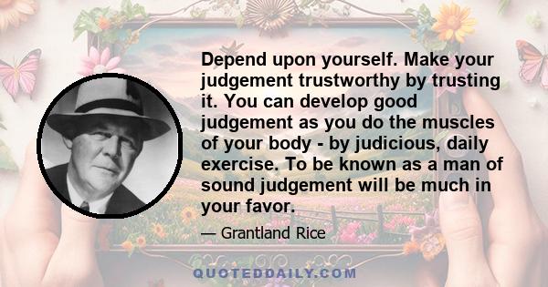 Depend upon yourself. Make your judgement trustworthy by trusting it. You can develop good judgement as you do the muscles of your body - by judicious, daily exercise. To be known as a man of sound judgement will be