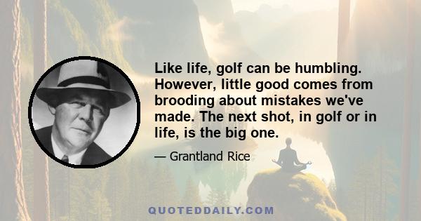 Like life, golf can be humbling. However, little good comes from brooding about mistakes we've made. The next shot, in golf or in life, is the big one.