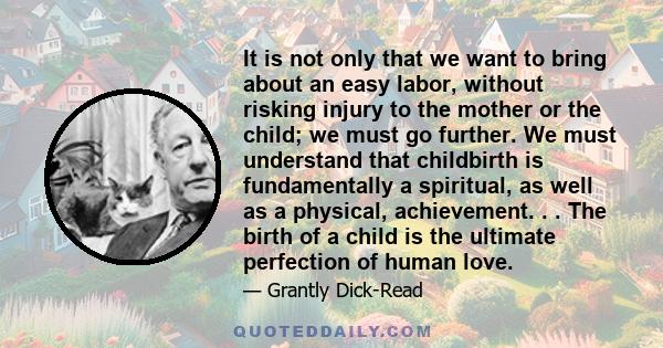 It is not only that we want to bring about an easy labor, without risking injury to the mother or the child; we must go further. We must understand that childbirth is fundamentally a spiritual, as well as a physical,