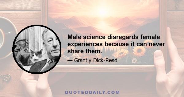 Male science disregards female experiences because it can never share them.