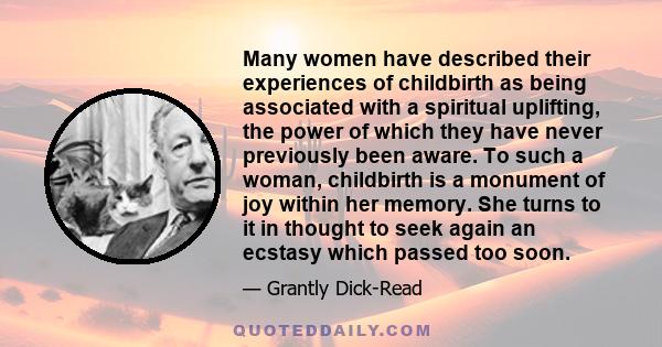 Many women have described their experiences of childbirth as being associated with a spiritual uplifting, the power of which they have never previously been aware. To such a woman, childbirth is a monument of joy within 