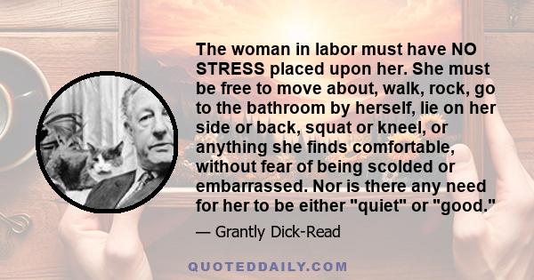 The woman in labor must have NO STRESS placed upon her. She must be free to move about, walk, rock, go to the bathroom by herself, lie on her side or back, squat or kneel, or anything she finds comfortable, without fear 