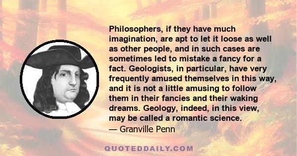 Philosophers, if they have much imagination, are apt to let it loose as well as other people, and in such cases are sometimes led to mistake a fancy for a fact. Geologists, in particular, have very frequently amused