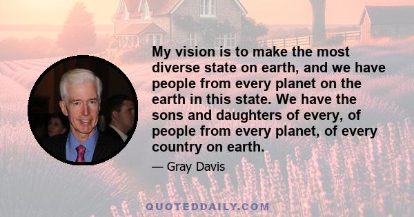 My vision is to make the most diverse state on earth, and we have people from every planet on the earth in this state. We have the sons and daughters of every, of people from every planet, of every country on earth.