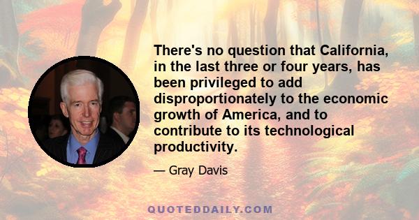 There's no question that California, in the last three or four years, has been privileged to add disproportionately to the economic growth of America, and to contribute to its technological productivity.