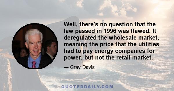 Well, there's no question that the law passed in 1996 was flawed. It deregulated the wholesale market, meaning the price that the utilities had to pay energy companies for power, but not the retail market.