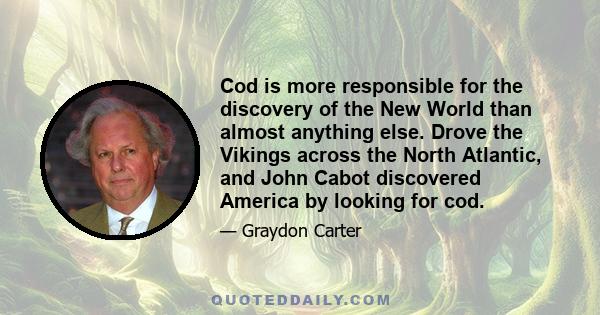 Cod is more responsible for the discovery of the New World than almost anything else. Drove the Vikings across the North Atlantic, and John Cabot discovered America by looking for cod.