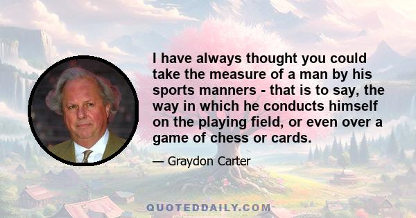 I have always thought you could take the measure of a man by his sports manners - that is to say, the way in which he conducts himself on the playing field, or even over a game of chess or cards.