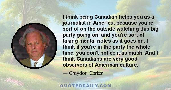 I think being Canadian helps you as a journalist in America, because you're sort of on the outside watching this big party going on, and you're sort of taking mental notes as it goes on. I think if you're in the party