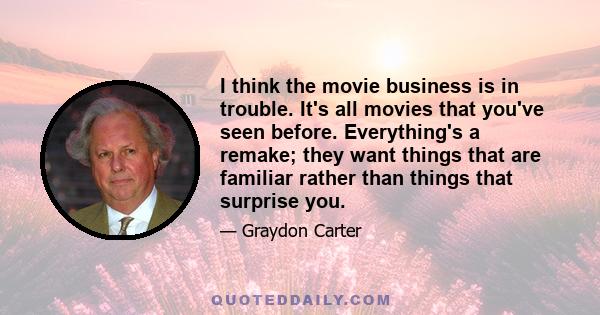 I think the movie business is in trouble. It's all movies that you've seen before. Everything's a remake; they want things that are familiar rather than things that surprise you.