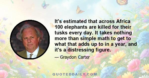 It's estimated that across Africa 100 elephants are killed for their tusks every day. It takes nothing more than simple math to get to what that adds up to in a year, and it's a distressing figure.