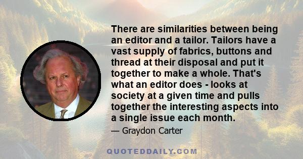 There are similarities between being an editor and a tailor. Tailors have a vast supply of fabrics, buttons and thread at their disposal and put it together to make a whole. That's what an editor does - looks at society 