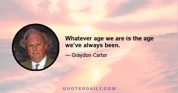 Whatever age we are is the age we’ve always been.