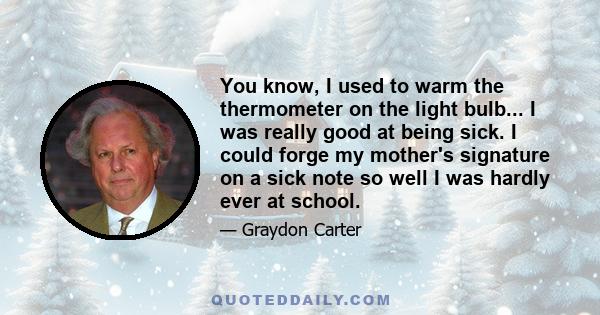 You know, I used to warm the thermometer on the light bulb... I was really good at being sick. I could forge my mother's signature on a sick note so well I was hardly ever at school.