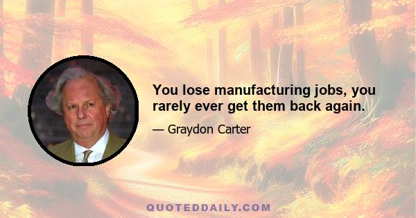 You lose manufacturing jobs, you rarely ever get them back again.