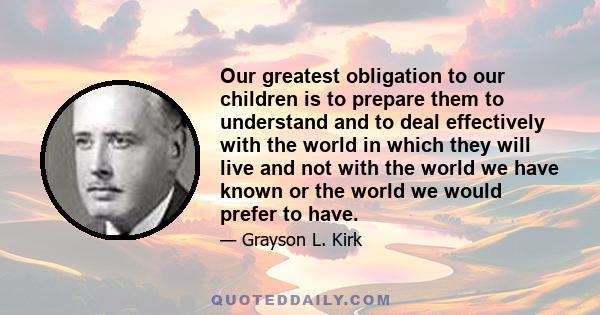 Our greatest obligation to our children is to prepare them to understand and to deal effectively with the world in which they will live and not with the world we have known or the world we would prefer to have.