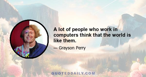 A lot of people who work in computers think that the world is like them.