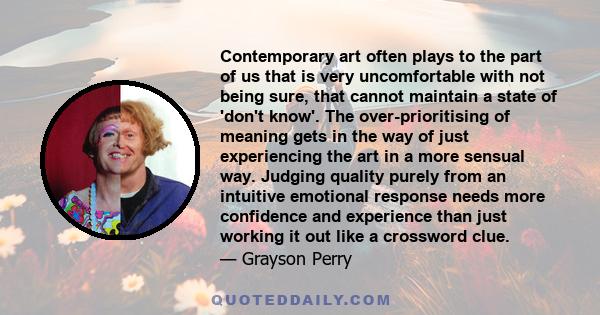 Contemporary art often plays to the part of us that is very uncomfortable with not being sure, that cannot maintain a state of 'don't know'. The over-prioritising of meaning gets in the way of just experiencing the art