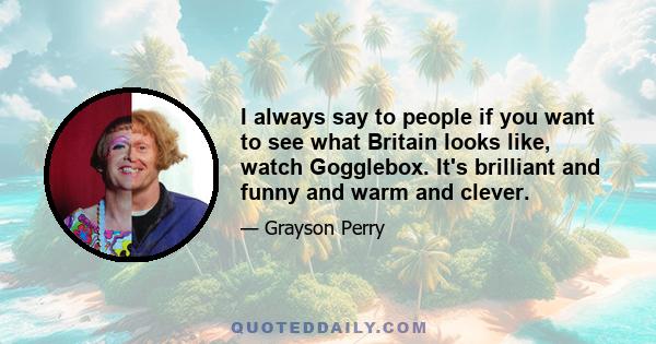 I always say to people if you want to see what Britain looks like, watch Gogglebox. It's brilliant and funny and warm and clever.