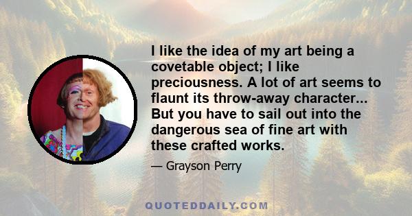 I like the idea of my art being a covetable object; I like preciousness. A lot of art seems to flaunt its throw-away character... But you have to sail out into the dangerous sea of fine art with these crafted works.