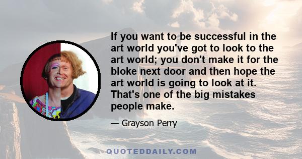 If you want to be successful in the art world you've got to look to the art world; you don't make it for the bloke next door and then hope the art world is going to look at it. That's one of the big mistakes people make.