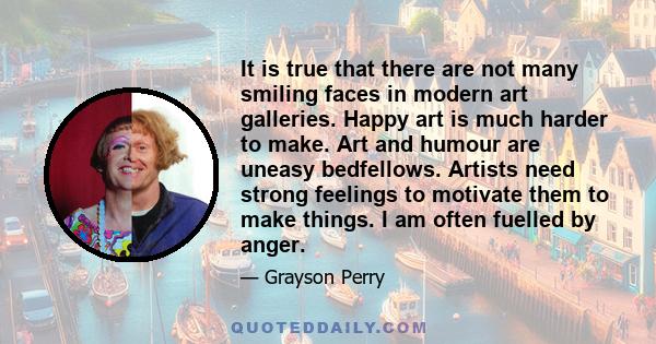 It is true that there are not many smiling faces in modern art galleries. Happy art is much harder to make. Art and humour are uneasy bedfellows. Artists need strong feelings to motivate them to make things. I am often