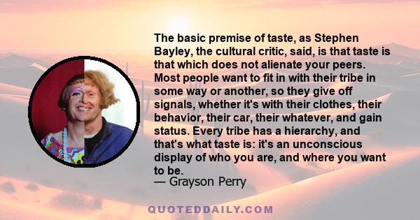 The basic premise of taste, as Stephen Bayley, the cultural critic, said, is that taste is that which does not alienate your peers. Most people want to fit in with their tribe in some way or another, so they give off