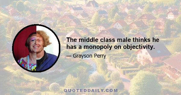 The middle class male thinks he has a monopoly on objectivity.