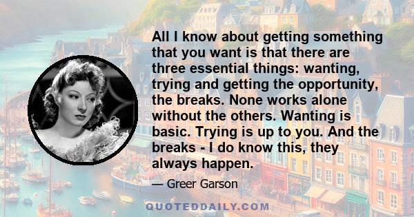 All I know about getting something that you want is that there are three essential things: wanting, trying and getting the opportunity, the breaks. None works alone without the others. Wanting is basic. Trying is up to