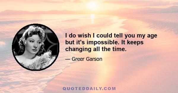 I do wish I could tell you my age but it's impossible. It keeps changing all the time.