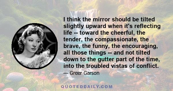 I think the mirror should be tilted slightly upward when it's reflecting life -- toward the cheerful, the tender, the compassionate, the brave, the funny, the encouraging, all those things -- and not tilted down to the