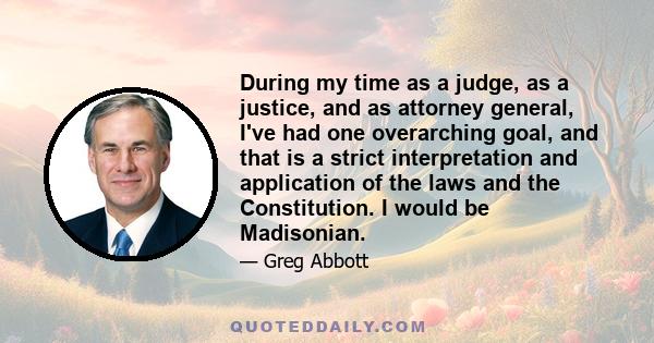 During my time as a judge, as a justice, and as attorney general, I've had one overarching goal, and that is a strict interpretation and application of the laws and the Constitution. I would be Madisonian.