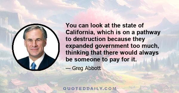 You can look at the state of California, which is on a pathway to destruction because they expanded government too much, thinking that there would always be someone to pay for it.