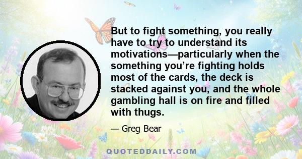 But to fight something, you really have to try to understand its motivations—particularly when the something you’re fighting holds most of the cards, the deck is stacked against you, and the whole gambling hall is on