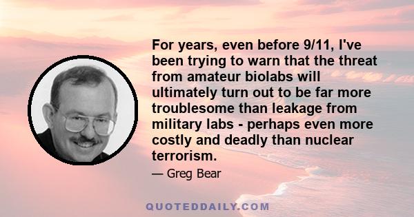 For years, even before 9/11, I've been trying to warn that the threat from amateur biolabs will ultimately turn out to be far more troublesome than leakage from military labs - perhaps even more costly and deadly than