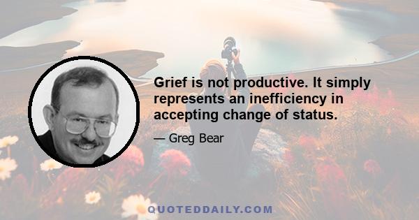 Grief is not productive. It simply represents an inefficiency in accepting change of status.