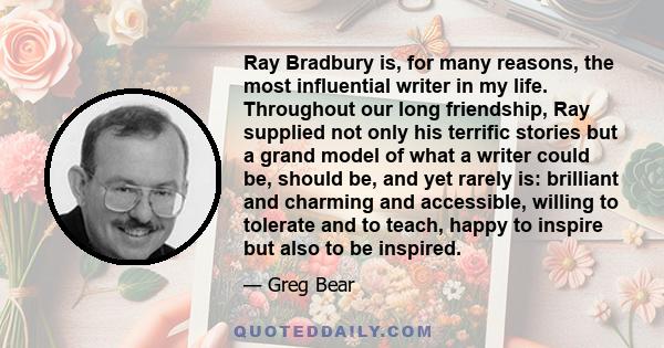 Ray Bradbury is, for many reasons, the most influential writer in my life. Throughout our long friendship, Ray supplied not only his terrific stories but a grand model of what a writer could be, should be, and yet