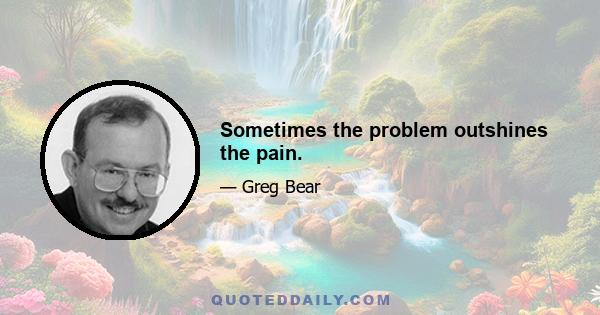 Sometimes the problem outshines the pain.