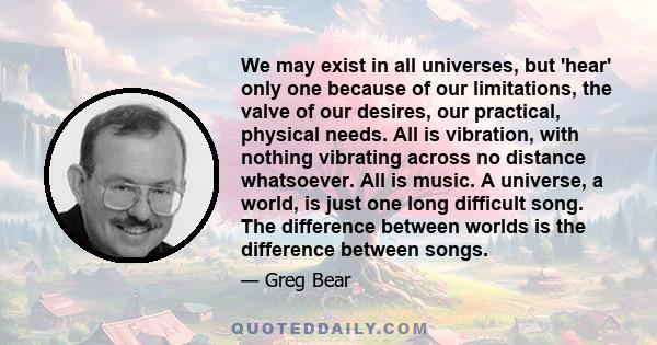 We may exist in all universes, but 'hear' only one because of our limitations, the valve of our desires, our practical, physical needs. All is vibration, with nothing vibrating across no distance whatsoever. All is