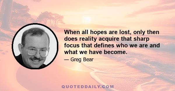 When all hopes are lost, only then does reality acquire that sharp focus that defines who we are and what we have become.