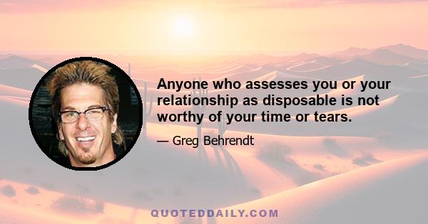 Anyone who assesses you or your relationship as disposable is not worthy of your time or tears.