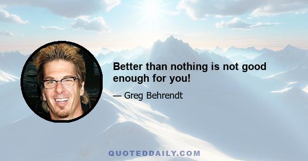 Better than nothing is not good enough for you!