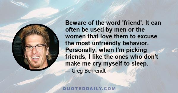 Beware of the word 'friend'. It can often be used by men or the women that love them to excuse the most unfriendly behavior. Personally, when I'm picking friends, I like the ones who don't make me cry myself to sleep.